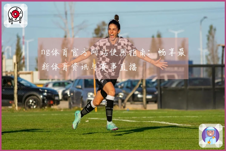 ng体育官方网站使用指南：畅享最新体育资讯与赛事直播