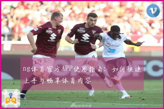 ng体育官方APP使用指南：如何快速上手与畅享体育内容