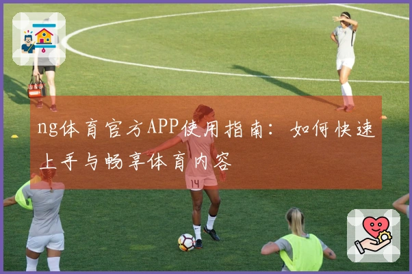 ng体育官方APP使用指南：如何快速上手与畅享体育内容